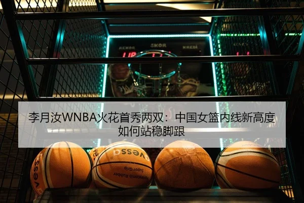 李月汝WNBA火花首秀两双：中国女篮内线新高度如何站稳脚跟